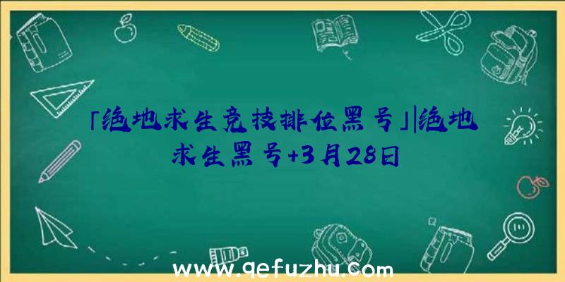 「绝地求生竞技排位黑号」|绝地求生黑号+3月28日